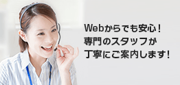 Webからでも安心！専門のスタッフが丁寧にご案内します！